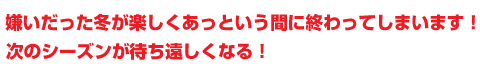 嫌いだった冬が楽しくあっという間に終わってしまいます！